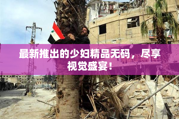 最新推出的少妇精品无码，尽享视觉盛宴！