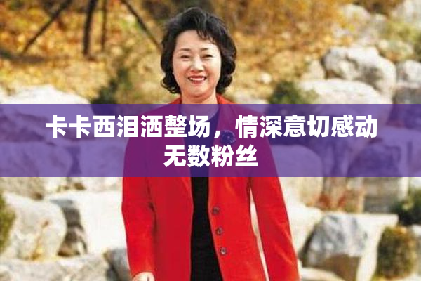 卡卡西泪洒整场，情深意切感动无数粉丝