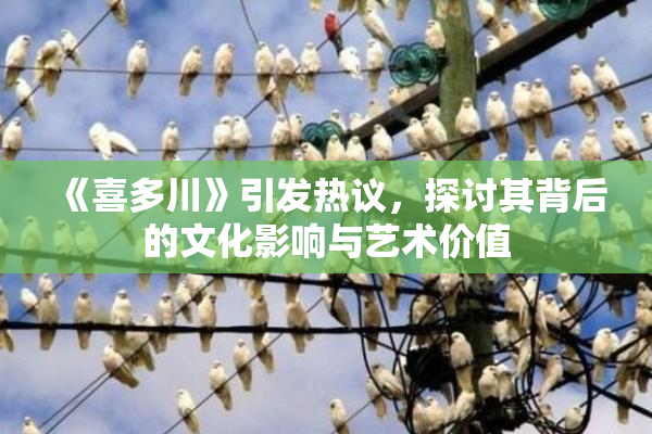 《喜多川》引发热议，探讨其背后的文化影响与艺术价值