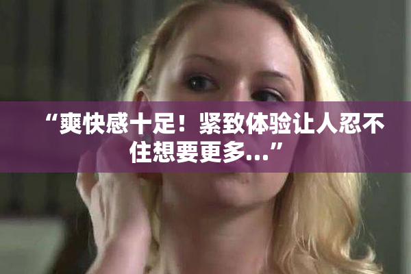 “爽快感十足！紧致体验让人忍不住想要更多…”