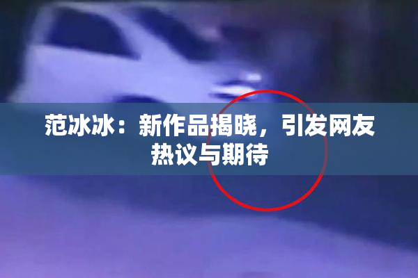 范冰冰：新作品揭晓，引发网友热议与期待