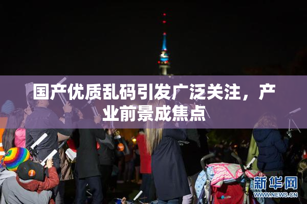 国产优质乱码引发广泛关注，产业前景成焦点