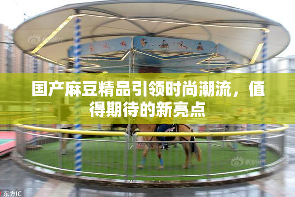 国产麻豆精品引领时尚潮流，值得期待的新亮点