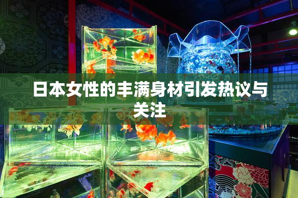 日本女性的丰满身材引发热议与关注