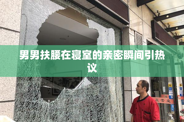 男男扶腰在寝室的亲密瞬间引热议