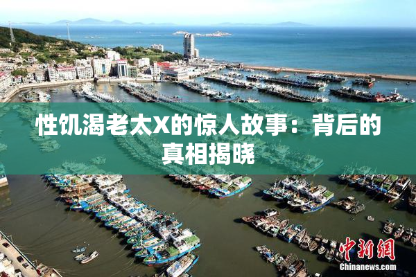 性饥渴老太X的惊人故事：背后的真相揭晓
