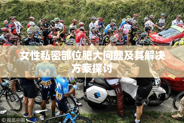 女性私密部位肥大问题及其解决方案探讨