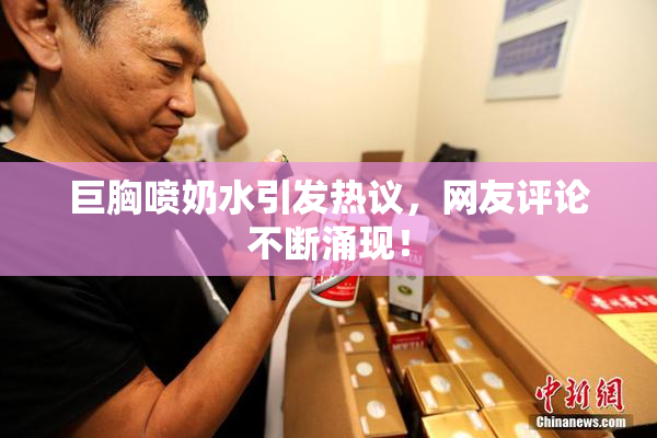 巨胸喷奶水引发热议，网友评论不断涌现！