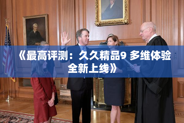 《最高评测：久久精品9 多维体验全新上线》