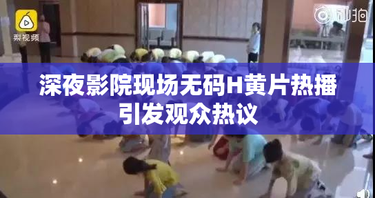 深夜影院现场无码H黄片热播引发观众热议