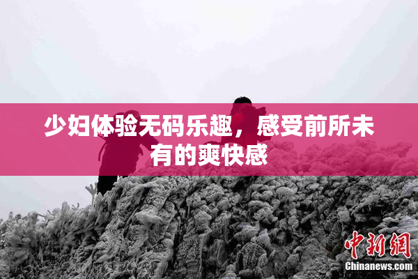 少妇体验无码乐趣，感受前所未有的爽快感