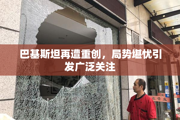 巴基斯坦再遭重创，局势堪忧引发广泛关注