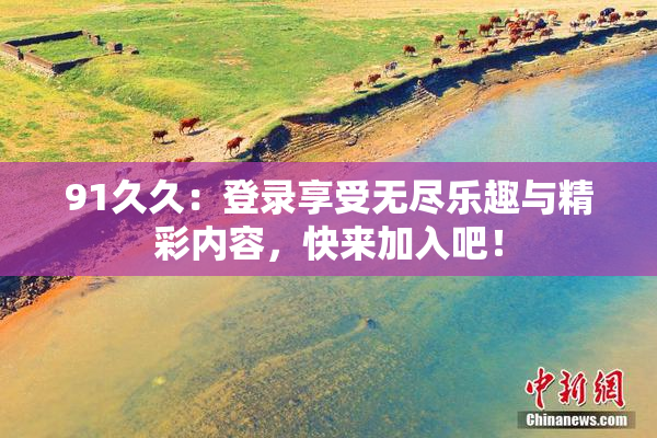 91久久：登录享受无尽乐趣与精彩内容，快来加入吧！