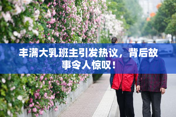 丰满大乳班主引发热议，背后故事令人惊叹！
