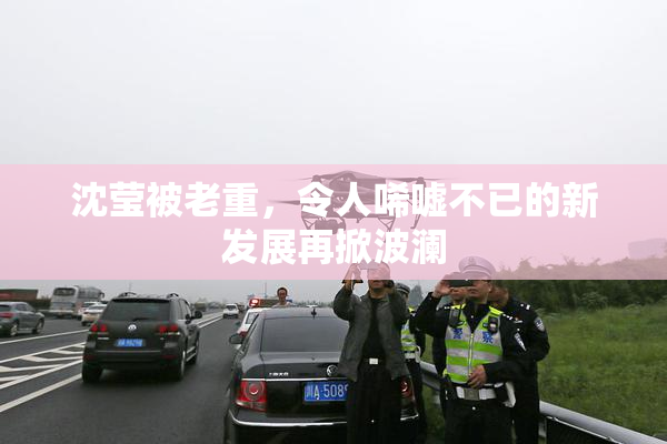 沈莹被老重，令人唏嘘不已的新发展再掀波澜