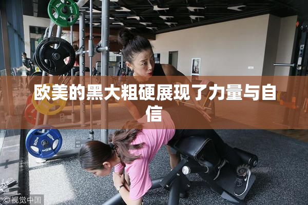 欧美的黑大粗硬展现了力量与自信