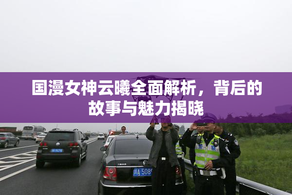 国漫女神云曦全面解析，背后的故事与魅力揭晓