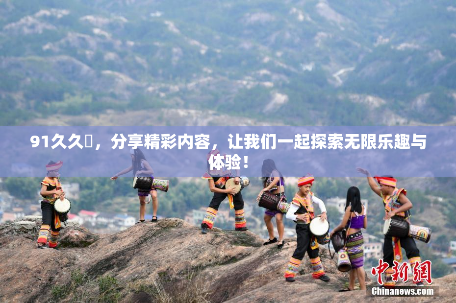 91久久擼，分享精彩内容，让我们一起探索无限乐趣与体验！