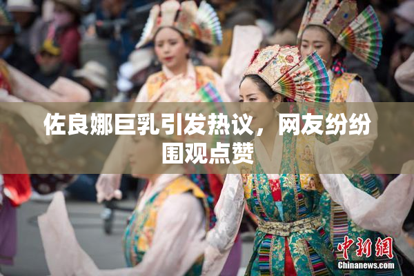 佐良娜巨乳引发热议，网友纷纷围观点赞