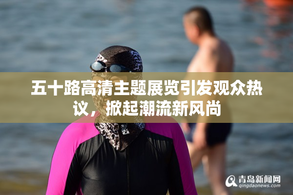 五十路高清主题展览引发观众热议，掀起潮流新风尚
