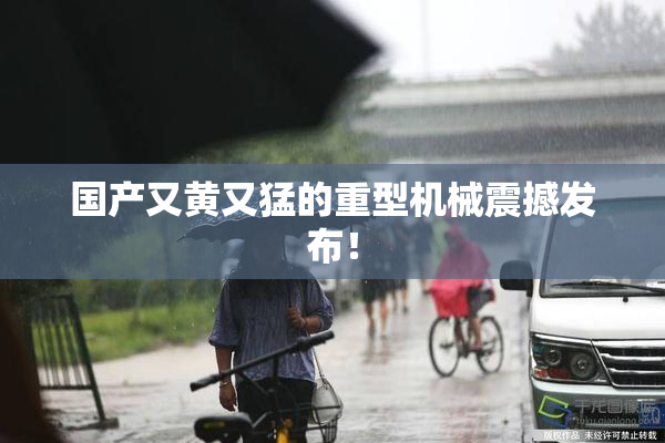 国产又黄又猛的重型机械震撼发布！
