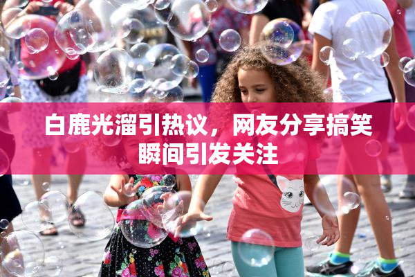 白鹿光溜引热议，网友分享搞笑瞬间引发关注