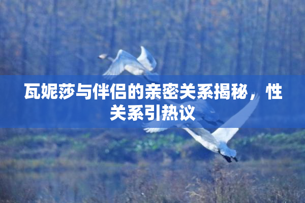 瓦妮莎与伴侣的亲密关系揭秘，性关系引热议