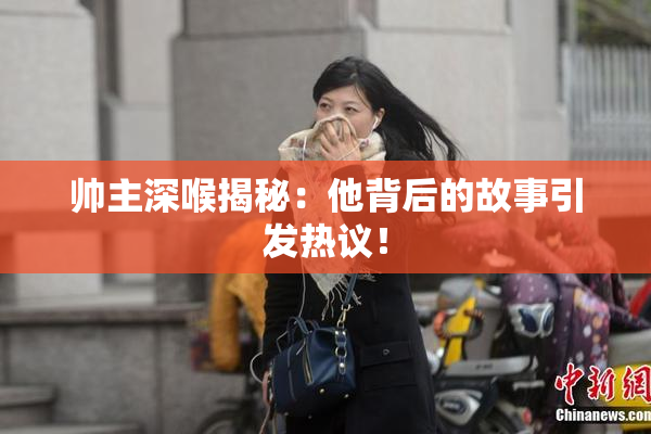 帅主深喉揭秘：他背后的故事引发热议！