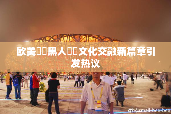 欧美❌‌黑人❌‌文化交融新篇章引发热议
