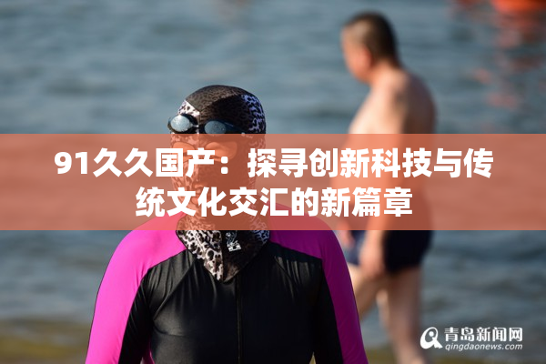 91久久国产：探寻创新科技与传统文化交汇的新篇章