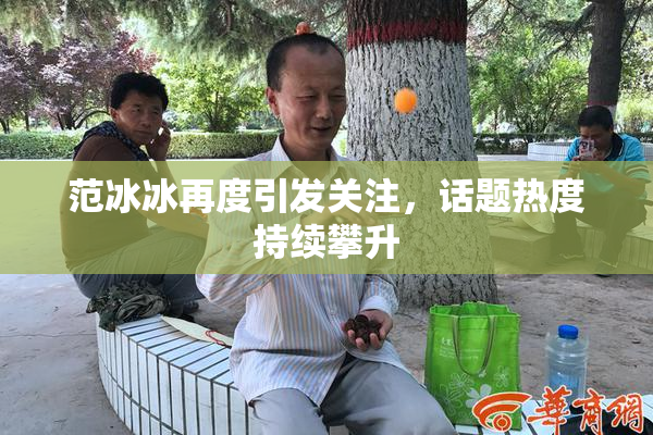 范冰冰再度引发关注，话题热度持续攀升