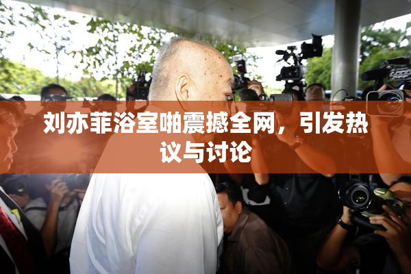 刘亦菲浴室啪震撼全网，引发热议与讨论