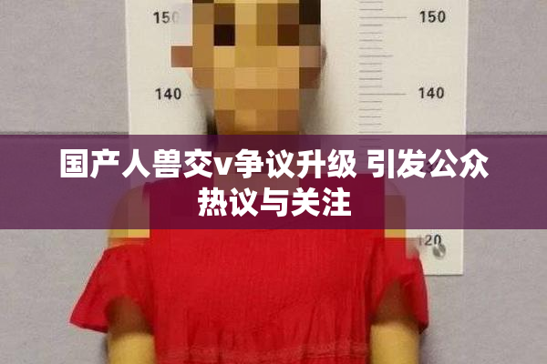 国产人兽交v争议升级 引发公众热议与关注
