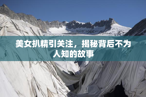 美女扒精引关注，揭秘背后不为人知的故事