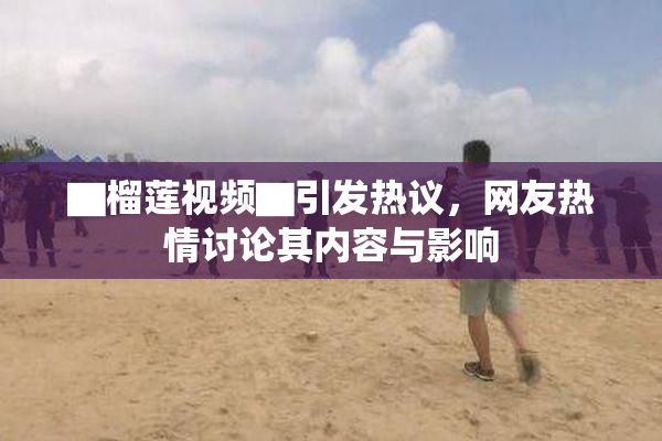 ▇榴莲视频▇引发热议，网友热情讨论其内容与影响