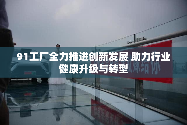 91工厂全力推进创新发展 助力行业健康升级与转型