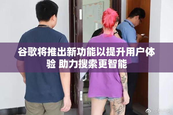 谷歌将推出新功能以提升用户体验 助力搜索更智能