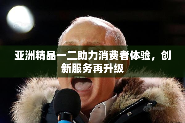 亚洲精品一二助力消费者体验，创新服务再升级
