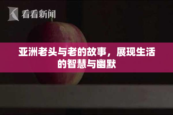 亚洲老头与老的故事，展现生活的智慧与幽默