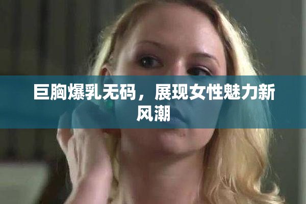 巨胸爆乳无码，展现女性魅力新风潮