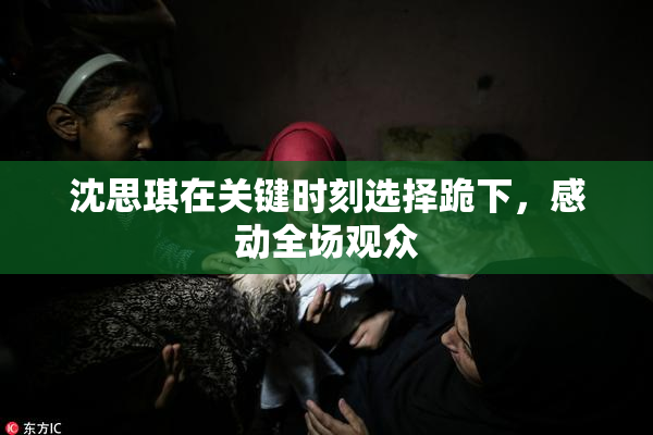 沈思琪在关键时刻选择跪下，感动全场观众