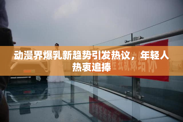 动漫界爆乳新趋势引发热议，年轻人热衷追捧