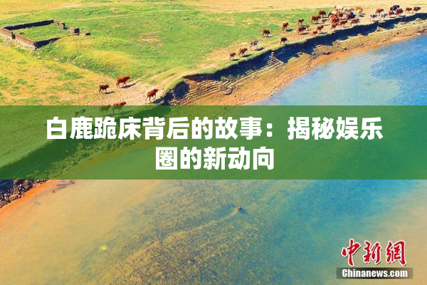 白鹿跪床背后的故事：揭秘娱乐圈的新动向