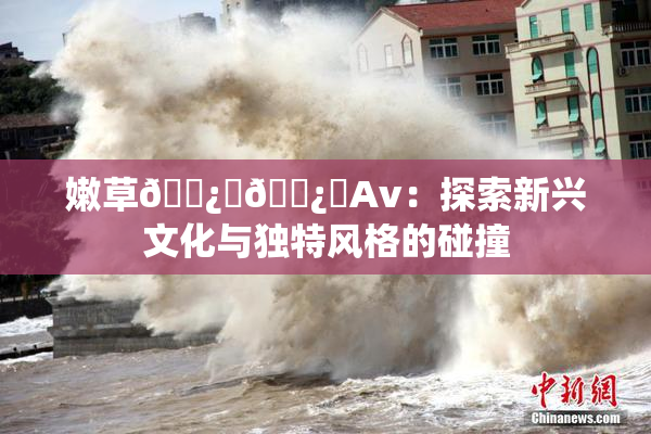 嫩草🌿‌🌿‌Av：探索新兴文化与独特风格的碰撞