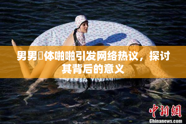 男男祼体啪啪引发网络热议，探讨其背后的意义