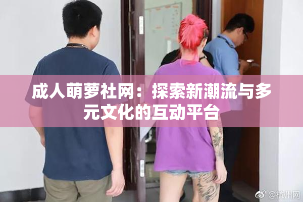 成人萌萝社网：探索新潮流与多元文化的互动平台