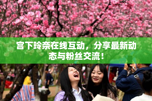 宫下玲奈在线互动，分享最新动态与粉丝交流！