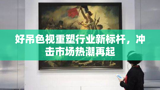 好吊色视重塑行业新标杆，冲击市场热潮再起