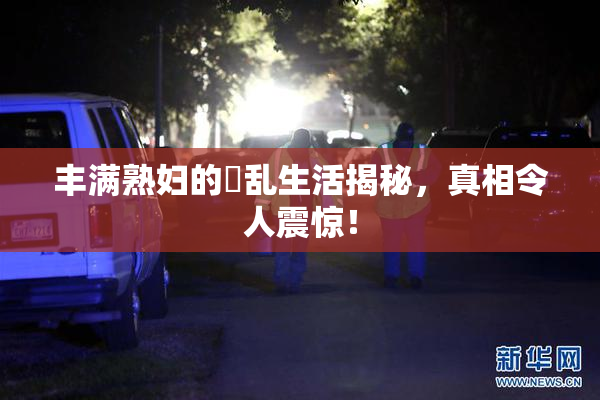 丰满熟妇的婬乱生活揭秘，真相令人震惊！