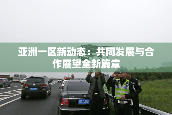 亚洲一区新动态：共同发展与合作展望全新篇章